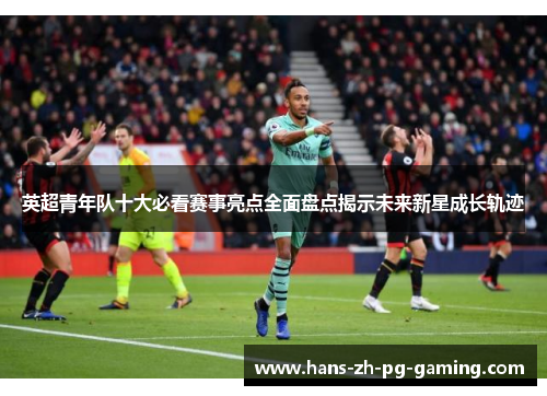 英超青年队十大必看赛事亮点全面盘点揭示未来新星成长轨迹