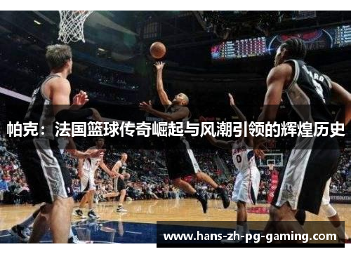 帕克：法国篮球传奇崛起与风潮引领的辉煌历史
