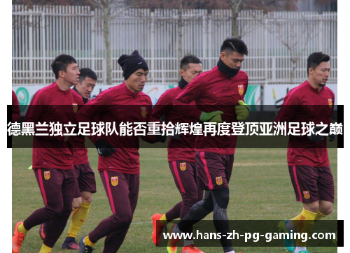 德黑兰独立足球队能否重拾辉煌再度登顶亚洲足球之巅 德黑兰独立足球队能否重拾辉煌再度登顶亚洲足球之巅