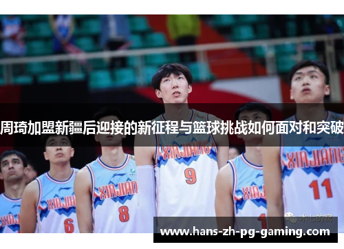 周琦加盟新疆后迎接的新征程与篮球挑战如何面对和突破 周琦加盟新疆后迎接的新征程与篮球挑战如何面对和突破