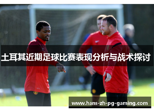 土耳其近期足球比赛表现分析与战术探讨 