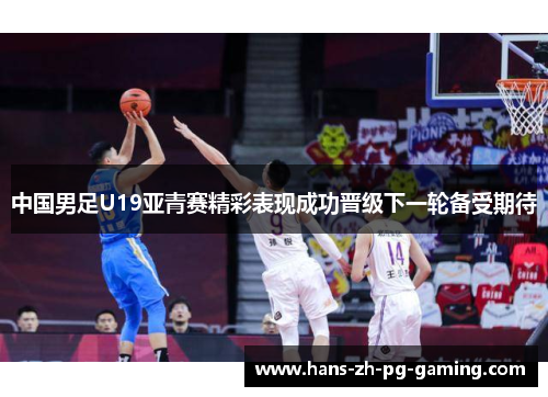 中国男足U19亚青赛精彩表现成功晋级下一轮备受期待