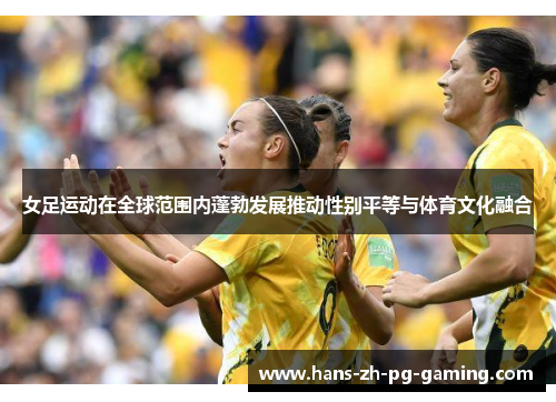 女足运动在全球范围内蓬勃发展推动性别平等与体育文化融合