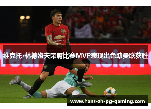 维克托·林德洛夫荣膺比赛MVP表现出色助曼联获胜