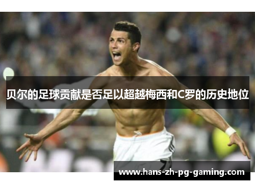 贝尔的足球贡献是否足以超越梅西和C罗的历史地位 贝尔的足球贡献是否足以超越梅西和C罗的历史地位