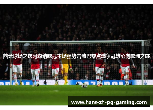 酋长球场之夜阿森纳欧冠主场强势击溃巴黎点燃争冠雄心向欧洲之巅