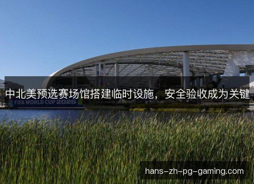 中北美预选赛场馆搭建临时设施，安全验收成为关键