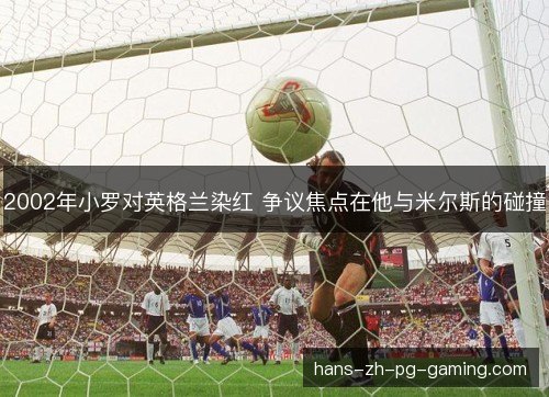 2002年小罗对英格兰染红 争议焦点在他与米尔斯的碰撞 2002年小罗对英格兰染红 争议焦点在他与米尔斯的碰撞
